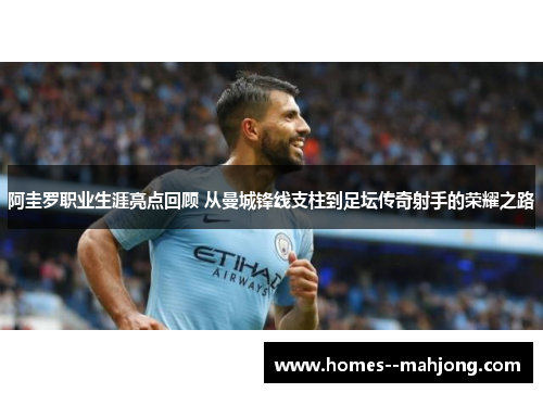 阿圭罗职业生涯亮点回顾 从曼城锋线支柱到足坛传奇射手的荣耀之路
