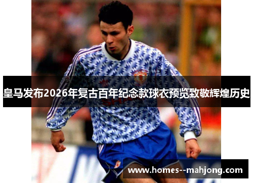 皇马发布2026年复古百年纪念款球衣预览致敬辉煌历史