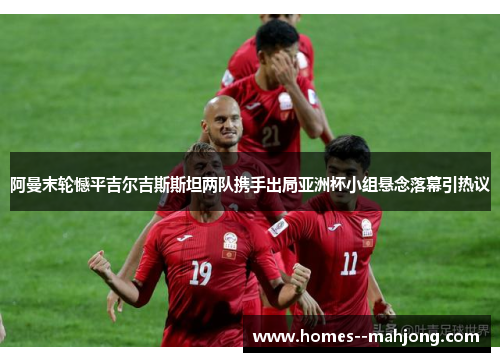 阿曼末轮憾平吉尔吉斯斯坦两队携手出局亚洲杯小组悬念落幕引热议 阿曼末轮憾平吉尔吉斯斯坦两队携手出局亚洲杯小组悬念落幕引热议